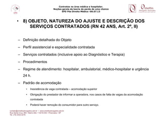Contratos na área médica e hospitalar.
Noções gerais da teoria da perda de uma chance
EPD Pós Direito Médico -06.07.13
• 8) OBJETO, NATUREZA DO AJUSTE E DESCRIÇÃO DOS
SERVIÇOS CONTRATADOS (RN 42 ANS, Art. 2º, II)
– Definição detalhada do Objeto
– Perfil assistencial e especialidade contratada
– Serviços contratados (inclusive apoio ao Diagnóstico e Terapia)
– Procedimentos
– Regime de atendimento: hospitalar, ambulatorial, médico-hospitalar e urgência
24 h.
– Padrão de acomodação
• Inexistência de vaga contratada – acomodação superior
• Obrigação do prestador de informar a operadora, nos casos de falta de vagas da acomodação
contratada
• Poderá haver remoção do consumidor para outro serviço.
 