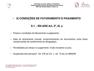Contratos na área médica e hospitalar.
Noções gerais da teoria da perda de uma chance
EPD Pós Direito Médico -06.07.13
• 9) CONDIÇÕES DE FATURAMENTO E PAGAMENTO
9.1. - RN ANS Art. 2º, III, a
– Prazos e condições de faturamento e pagamento
– Data de fechamento mensal, encaminhamento de documentos (nota fiscal,
comprovantes de recolhimento de obrigações).
– Penalidades por atraso no pagamento: multa moratória e juros.
– Suspensão dos serviços? Art. 476 do CC x art. 13 da Lei 9656/98
 
