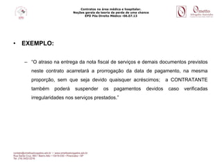 Contratos na área médica e hospitalar.
Noções gerais da teoria da perda de uma chance
EPD Pós Direito Médico -06.07.13
• EXEMPLO:
– “O atraso na entrega da nota fiscal de serviços e demais documentos previstos
neste contrato acarretará a prorrogação da data de pagamento, na mesma
proporção, sem que seja devido quaisquer acréscimos; a CONTRATANTE
também poderá suspender os pagamentos devidos caso verificadas
irregularidades nos serviços prestados.”
 