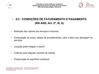 Contratos na área médica e hospitalar.
Noções gerais da teoria da perda de uma chance
EPD Pós Direito Médico -06.07.13
• 9.2 - CONDIÇÕES DE FATURAMENTO E PAGAMENTO
(RN ANS, Art. 2º, III, b)
– Definição dos valores dos serviços e insumos
– Composição do preço: tabela de procedimentos, atos e itens que abrangem os
serviços.
– Locação pode integrar o custo?
– Critérios para reajuste: escolha de índices
– Preservação do equilíbrio contratual
 