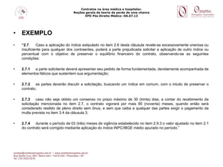 Contratos na área médica e hospitalar.
Noções gerais da teoria da perda de uma chance
EPD Pós Direito Médico -06.07.13
• EXEMPLO
• “2.7 Caso a aplicação do índice estipulado no item 2.6 desta cláusula revele-se excessivamente onerosa ou
insuficiente para qualquer dos contraentes, poderá a parte prejudicada solicitar a aplicação de outro índice ou
percentual com o objetivo de preservar o equilíbrio financeiro do contrato, observando-se as seguintes
condições:
• 2.7.1 a parte solicitante deverá apresentar seu pedido de forma fundamentada, devidamente acompanhada de
elementos fáticos que sustentem sua argumentação;
• 2.7.2 as partes deverão discutir a solicitação, buscando um índice em comum, com o intuito de preservar o
contrato;
• 2.7.3 caso não seja obtido um consenso no prazo máximo de 30 (trinta) dias, a contar do recebimento da
solicitação mencionada no item 2.7, o contrato vigorará por mais 90 (noventa) meses, quando então será
considerado resilido de pleno direito sem ônus, e sem que caiba a qualquer das partes exigir o pagamento da
multa prevista no item 3.4 da cláusula 3;
• 2.7.4 durante o período de 03 (três) meses de vigência estabelecido no item 2.9.3 o valor ajustado no item 2.1
do contrato será corrigido mediante aplicação do índice INPC/IBGE médio apurado no período.”
 