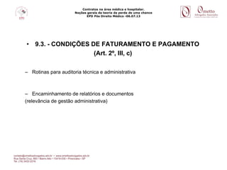 Contratos na área médica e hospitalar.
Noções gerais da teoria da perda de uma chance
EPD Pós Direito Médico -06.07.13
• 9.3. - CONDIÇÕES DE FATURAMENTO E PAGAMENTO
(Art. 2º, III, c)
– Rotinas para auditoria técnica e administrativa
– Encaminhamento de relatórios e documentos
(relevância de gestão administrativa)
 