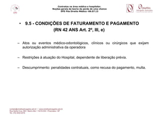Contratos na área médica e hospitalar.
Noções gerais da teoria da perda de uma chance
EPD Pós Direito Médico -06.07.13
• 9.5 - CONDIÇÕES DE FATURAMENTO E PAGAMENTO
(RN 42 ANS Art. 2º, III, e)
– Atos ou eventos médico-odontológicos, clínicos ou cirúrgicos que exijam
autorização administrativa da operadora
– Restrições à atuação do Hospital, dependente de liberação prévia.
– Descumprimento: penalidades contratuais, como recusa do pagamento, multa.
 