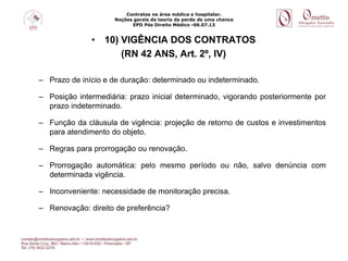 Contratos na área médica e hospitalar.
Noções gerais da teoria da perda de uma chance
EPD Pós Direito Médico -06.07.13
• 10) VIGÊNCIA DOS CONTRATOS
(RN 42 ANS, Art. 2º, IV)
– Prazo de início e de duração: determinado ou indeterminado.
– Posição intermediária: prazo inicial determinado, vigorando posteriormente por
prazo indeterminado.
– Função da cláusula de vigência: projeção de retorno de custos e investimentos
para atendimento do objeto.
– Regras para prorrogação ou renovação.
– Prorrogação automática: pelo mesmo período ou não, salvo denúncia com
determinada vigência.
– Inconveniente: necessidade de monitoração precisa.
– Renovação: direito de preferência?
 
