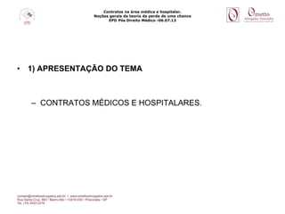 Contratos na área médica e hospitalar.
Noções gerais da teoria da perda de uma chance
EPD Pós Direito Médico -06.07.13
• 1) APRESENTAÇÃO DO TEMA
– CONTRATOS MÉDICOS E HOSPITALARES.
 