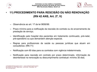 Contratos na área médica e hospitalar.
Noções gerais da teoria da perda de uma chance
EPD Pós Direito Médico -06.07.13
• 11) PROCEDIMENTO PARA RESCISÃO OU NÃO RENOVAÇÃO
(RN 42 ANS, Art. 2º, V)
– Observância ao art. 17 da lei 9656/98:
– Prazo mínimo para a notificação da rescisão do contrato ou do encerramento da
prestação de serviço;
– Identificação pelo hospital dos pacientes em tratamento continuado, pré-natal,
pré-operatório ou que demandem atenção especial.
– Regras para profissionais de saúde ou pessoas jurídicas que atuam em
consultórios: (RN 71)
– Notificação com 60 dias para os contratos com vigência indeterminada.
– Notificação para rescisão em contrato por prazo determinado, informação de
desinteresse na renovação ou descumprimento contratual: mínimo 30 dias.
 
