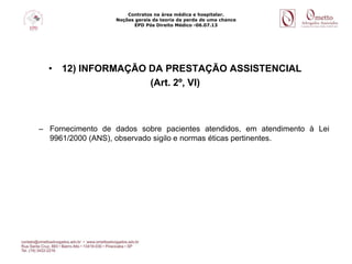 Contratos na área médica e hospitalar.
Noções gerais da teoria da perda de uma chance
EPD Pós Direito Médico -06.07.13
• 12) INFORMAÇÃO DA PRESTAÇÃO ASSISTENCIAL
(Art. 2º, VI)
– Fornecimento de dados sobre pacientes atendidos, em atendimento à Lei
9961/2000 (ANS), observado sigilo e normas éticas pertinentes.
 