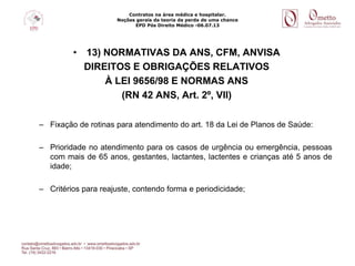Contratos na área médica e hospitalar.
Noções gerais da teoria da perda de uma chance
EPD Pós Direito Médico -06.07.13
• 13) NORMATIVAS DA ANS, CFM, ANVISA
DIREITOS E OBRIGAÇÕES RELATIVOS
À LEI 9656/98 E NORMAS ANS
(RN 42 ANS, Art. 2º, VII)
– Fixação de rotinas para atendimento do art. 18 da Lei de Planos de Saúde:
– Prioridade no atendimento para os casos de urgência ou emergência, pessoas
com mais de 65 anos, gestantes, lactantes, lactentes e crianças até 5 anos de
idade;
– Critérios para reajuste, contendo forma e periodicidade;
 