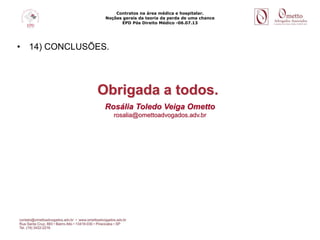 Contratos na área médica e hospitalar.
Noções gerais da teoria da perda de uma chance
EPD Pós Direito Médico -06.07.13
• 14) CONCLUSÕES.
Obrigada a todos.
Rosália Toledo Veiga Ometto
rosalia@omettoadvogados.adv.br
 