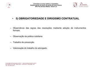 Contratos na área médica e hospitalar.
Noções gerais da teoria da perda de uma chance
EPD Pós Direito Médico -06.07.13
• 5) OBRIGATORIEDADE E DIRIGISMO CONTRATUAL
– Observância das regras das resoluções mediante adoção de instrumentos
formais.
– Observação da prática cotidiana.
– Trabalho de prevenção.
– Valorização do trabalho do advogado.
 