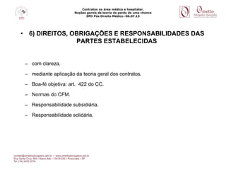 Contratos na área médica e hospitalar.
Noções gerais da teoria da perda de uma chance
EPD Pós Direito Médico -06.07.13
• 6) DIREITOS, OBRIGAÇÕES E RESPONSABILIDADES DAS
PARTES ESTABELECIDAS
– com clareza.
– mediante aplicação da teoria geral dos contratos.
– Boa-fé objetiva: art. 422 do CC.
– Normas do CFM.
– Responsabilidade subsidiária.
– Responsabilidade solidária.
 