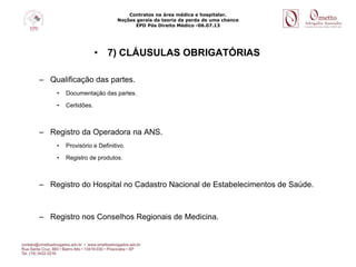 Contratos na área médica e hospitalar.
Noções gerais da teoria da perda de uma chance
EPD Pós Direito Médico -06.07.13
• 7) CLÁUSULAS OBRIGATÓRIAS
– Qualificação das partes.
• Documentação das partes.
• Certidões.
– Registro da Operadora na ANS.
• Provisório e Definitivo.
• Registro de produtos.
– Registro do Hospital no Cadastro Nacional de Estabelecimentos de Saúde.
– Registro nos Conselhos Regionais de Medicina.
 