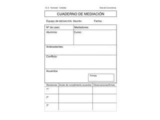 I.E.S. “Averroes”. Córdoba  Área de Convivencia  CUADERNO DE MEDIACIÓN Equipo de  MEDIACIÓN  Asunto:  Fecha: Nº de caso:  Mediadores:  Alumnos:  Curso: Antecedentes: Conflicto: Acuerdos Firmas Revisiones:  Grado de cumplimiento acuerdos  Observaciones/firmas 1ª: 2ª 3ª 