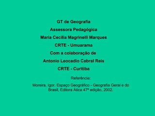 GT de Geografia Assessora Pedagógica Maria Cecilia Magrinelli Marques CRTE - Umuarama Com a colaboração de  Antonio Leocadio Cabral Reis CRTE - Curitiba Referência: Moreira, Igor. Espaço Geográfico - Geografia Geral e do Brasil, Editora Ática 47ª edição, 2002. 