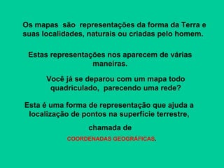 Esta é uma forma de representação que ajuda a  localização de pontos na superfície terrestre,  chamada de COORDENADAS GEOGRÁFICAS . Os mapas  são  representações da forma da Terra e suas localidades, naturais ou criadas pelo homem. Estas representações nos aparecem de várias maneiras. Você já se deparou com um mapa todo quadriculado,  parecendo uma rede? 