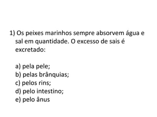 1) Os peixes marinhos sempre absorvem água e 
sal em quantidade. O excesso de sais é 
excretado: 
a) pela pele; 
b) pelas brânquias; 
c) pelos rins; 
d) pelo intestino; 
e) pelo ânus 
 