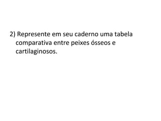 2) Represente em seu caderno uma tabela 
comparativa entre peixes ósseos e 
cartilaginosos. 
 