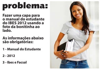 problema:
Fazer uma capa para
o manual do estudante
do IBES 2012 usando a
foto da bonitinha ao
lado.
As informações abaixo
são obrigatórias:
1 - Manual do Estudante
2 - 2012
3 - Ibes e Facsal
 