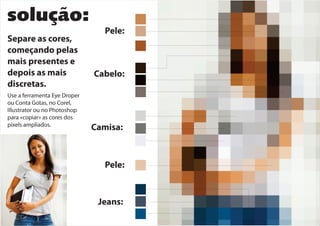 solução:
Separe as cores,
começando pelas
mais presentes e
depois as mais
discretas.
Pele:
Cabelo:
Camisa:
Jeans:
Pele:
Use a ferramenta Eye Droper
ou Conta Gotas, no Corel,
Illustrator ou no Photoshop
para «copiar» as cores dos
pixels ampliados.
 