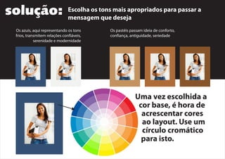 solução: Escolha os tons mais apropriados para passar a
mensagem que deseja
Os azuis, aqui representando os tons
frios, transmitem relações confiáveis,
serenidade e modernidade
Os pastéis passam ideia de conforto,
confiança, antiguidade, seriedade
Uma vez escolhida a
cor base, é hora de
acrescentar cores
ao layout. Use um
círculo cromático
para isto.
 