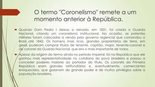 O termo "Coronelismo" remete a um
momento anterior à República.
 Quando Dom Pedro I deixou o reinado, em 1831, foi criada a Guarda
Nacional, criando um coronelismo institucional. Na ocasião, as patentes
militares foram colocadas à venda pelo governo regencial que comandou o
Brasil até 1842. Os homens mais ricos, grandes proprietários de terra, em
geral, puderam comprar títulos de tenente, capitão, major, tenente-coronel e
de coronel da Guarda Nacional, que era o mais importante de todos.
 Apesar da origem do termo ainda no período imperial, foi na República que ele
ganhou mais representatividade no cotidiano do povo brasileiro e passou a
conceder poderes maiores ao portador do título. Os coronéis da Primeira
República eram grandes latifundiários e, eventualmente, comerciantes
enriquecidos, que gozavam de grande poder e de muitos privilégios sobre a
população brasileira.
 