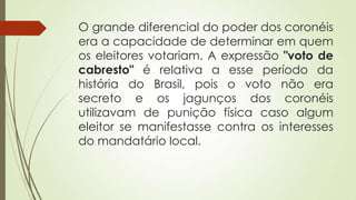 O grande diferencial do poder dos coronéis
era a capacidade de determinar em quem
os eleitores votariam. A expressão "voto de
cabresto" é relativa a esse período da
história do Brasil, pois o voto não era
secreto e os jagunços dos coronéis
utilizavam de punição física caso algum
eleitor se manifestasse contra os interesses
do mandatário local.
 