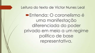 Leitura do texto de Victor Nunes Leal
Entenda: O coronelismo é
uma manifestação
diferenciada do poder
privado em meio a um regime
político de base
representativa.
 