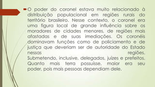 O poder do coronel estava muito relacionado à
distribuição populacional em regiões rurais do
território brasileiro. Nesse contexto, o coronel era
uma figura local de grande influência sobre os
moradores de cidades menores, de regiões mais
afastadas e de suas imediações. Os coronéis
dominavam funções como de policiamento e de
justiça que deveriam ser de autoridade do Estado
nessas regiões.
Submetendo, inclusive, delegados, juízes e prefeitos.
Quanto mais terra possuísse, maior era seu
poder, pois mais pessoas dependiam dele.
 