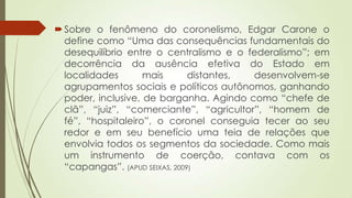 Sobre o fenômeno do coronelismo, Edgar Carone o
define como “Uma das consequências fundamentais do
desequilíbrio entre o centralismo e o federalismo”; em
decorrência da ausência efetiva do Estado em
localidades mais distantes, desenvolvem-se
agrupamentos sociais e políticos autônomos, ganhando
poder, inclusive, de barganha. Agindo como “chefe de
clã”, “juiz”, “comerciante”, “agricultor”, “homem de
fé”, “hospitaleiro”, o coronel conseguia tecer ao seu
redor e em seu benefício uma teia de relações que
envolvia todos os segmentos da sociedade. Como mais
um instrumento de coerção, contava com os
“capangas”. (APUD SEIXAS, 2009)
 