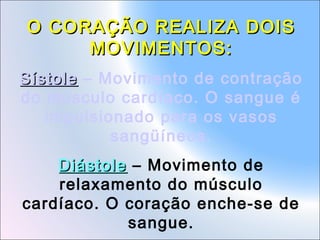 O CORAÇÃO REALIZA DOIS
MOVIMENTOS:
Sístole – Movimento de contração
do músculo cardíaco. O sangue é
impulsionado para os vasos
sangüíneos.
Diástole – Movimento de
relaxamento do músculo
cardíaco. O coração enche-se de
sangue.

 