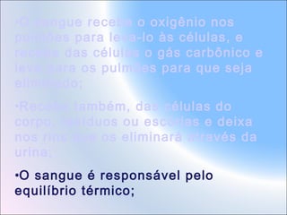 •O sangue recebe o oxigênio nos
pulmões para leva-lo às células, e
recebe das células o gás carbônico e
leva para os pulmões para que seja
eliminado;
•Recebe também, das células do
corpo, resíduos ou escórias e deixa
nos rins que os eliminará através da
urina;
•O sangue é responsável pelo
equilíbrio térmico;

 