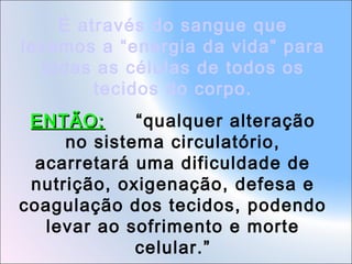 É através do sangue que
levamos a “energia da vida” para
todas as células de todos os
tecidos do corpo.
ENTÃO:
“qualquer alteração
no sistema circulatório,
acarretará uma dificuldade de
nutrição, oxigenação, defesa e
coagulação dos tecidos, podendo
levar ao sofrimento e morte
celular.”

 