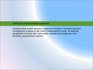 DOENÇAS PARASITÁRIAS HUMANAS
Diversos seres podem parasitar o organismo humano, causando prejuízos
consideráveis à saúde ou até mesmo ocasionando a morte. As doenças
parasitárias humanas são, entre outras, aquelas provocadas por vírus,
bactérias, protozoários e vermes.

 