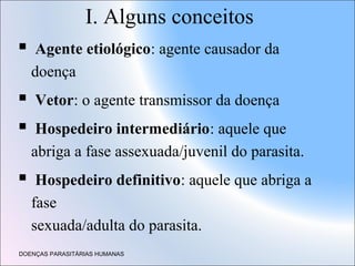 I. Alguns conceitos


Agente etiológico: agente causador da
doença




Vetor: o agente transmissor da doença



Hospedeiro intermediário: aquele que
abriga a fase assexuada/juvenil do parasita.
Hospedeiro definitivo: aquele que abriga a
fase
sexuada/adulta do parasita.

DOENÇAS PARASITÁRIAS HUMANAS

 