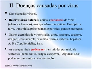 II. Doenças causadas por vírus


São chamadas viroses.



Reservatórios naturais: animais portadores do vírus
(não o ser humano), mas que não o transmitem. Exemplo: a
raiva, transmitida principalmente por cães, gatos e morcegos.



Outros exemplos de viroses: aids, gripe, sarampo, catapora,
dengue, febre amarela, caxumba, varíola, rubéola, hepatites
A, B e C, poliomielite, Sars.



As doenças virais podem ser transmitidas por meio de
secreções (como saliva, sangue e esperma). Algumas delas
podem ser prevenidas pela vacinação.

DOENÇAS PARASITÁRIAS HUMANAS

 