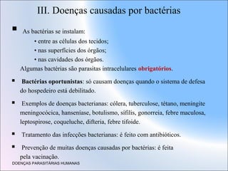 III. Doenças causadas por bactérias



As bactérias se instalam:
• entre as células dos tecidos;
• nas superfícies dos órgãos;
• nas cavidades dos órgãos.
Algumas bactérias são parasitas intracelulares obrigatórios.



Bactérias oportunistas: só causam doenças quando o sistema de defesa
do hospedeiro está debilitado.



Exemplos de doenças bacterianas: cólera, tuberculose, tétano, meningite
meningocócica, hanseníase, botulismo, sífilis, gonorreia, febre maculosa,
leptospirose, coqueluche, difteria, febre tifoide.



Tratamento das infecções bacterianas: é feito com antibióticos.



Prevenção de muitas doenças causadas por bactérias: é feita
pela vacinação.

DOENÇAS PARASITÁRIAS HUMANAS

 