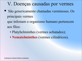 V. Doenças causadas por vermes


São genericamente chamadas verminoses. Os
principais vermes
que infestam o organismo humano pertencem
aos filos:
• Platyhelminthes (vermes achatados);
• Nematelminthes (vermes cilíndricos).

DOENÇAS PARASITÁRIAS HUMANAS

 