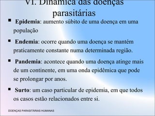 VI. Dinâmica das doenças
parasitárias



Epidemia: aumento súbito de uma doença em uma
população



Endemia: ocorre quando uma doença se mantém
praticamente constante numa determinada região.



Pandemia: acontece quando uma doença atinge mais
de um continente, em uma onda epidêmica que pode
se prolongar por anos.



Surto: um caso particular de epidemia, em que todos
os casos estão relacionados entre si.

DOENÇAS PARASITÁRIAS HUMANAS

 