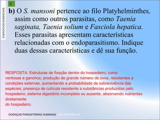 EXERCÍCIOS ESSENCIAIS

3

b) O S. mansoni pertence ao filo Platyhelminthes,
assim como outros parasitas, como Taenia
saginata, Taenia solium e Fasciola hepatica.
Esses parasitas apresentam características
relacionadas com o endoparasitismo. Indique
duas dessas características e dê sua função.
RESPOSTA: Estruturas de fixação dentro do hospedeiro, como
ventosas e ganchos; produção de grande número de ovos, resistentes a
condições externas, aumentando a probabilidade de sobrevivência das
espécies; presença de cutícula resistente a substâncias produzidas pelo
hospedeiro; sistema digestório incompleto ou ausente, absorvendo nutrientes
diretamente
do hospedeiro.
DOENÇAS PARASITÁRIAS HUMANAS – NO VESTIBULAR

 