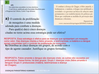 EXERCÍCIOS ESSENCIAIS

5
(Fuvest-SP)
Em entrevista concedida à revista eletrônica
ComCiência, publicada pela Sociedade Brasileira para
o Progresso da Ciência, Carlos Vogt afirmou:

a) O controle da proliferação
de mosquitos é uma medida
adotada para combate a doenças.
Para qual(is) da(s) cinco doenças
citadas no texto acima essa estratégia pode ser efetiva?
RESPOSTA: Essa estratégia é efetiva para as doenças que apresentam um mosquito
como vetor. Das doenças citadas,a febre amarela, a leishmaniose, a malária e a dengue
seriam prevenidas com o controle da proliferação de mosquitos.

b) Distribua as cinco doenças em grupos, de acordo com o
tipo de agente causador. Justifique os grupos formados.

RESPOSTA: Febre amarela e dengue são doenças virais; as outras são causadas por
protozoários. Dessa forma, há dois grupos: Grupo I: doenças virais (febre amarela e
dengue) Grupo II: protozooses (malária, leishmaniose e doença
de Chagas).
DOENÇAS PARASITÁRIAS HUMANAS – NO VESTIBULAR

 