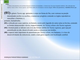EXERCÍCIOS ESSENCIAIS

11
(UFMS)
A teníase é uma parasitose com ocorrência frequente na história da humanidade, e o homem atua como único hospedeiro definitivo. São conhecidas duas
espécies: Taenia solium e Taenia saginata, cujas formas adultas são encontradas no intestino delgado. Sobre essa parasitose,

é correto afirmar que:

(01) o gênero Taenia spp. apresenta o corpo em forma de fita, com ventosas na porção
denominada escólex ou escólice, e numerosas proglotes contendo os órgãos reprodutivos
masculino e feminino; é,
portanto, hermafrodita.
(02) a infecção por essas espécies, no homem, ocorre pela ingestão de carne suína ou bovina, contendo
as formas metacestoides viáveis, respectivamente, de Taenia solium e da Taenia saginata.
(04) o homem pode se infectar com ovos das formas adultas de Taenia saginata, quer seja por
autoinfecção ou não, desenvolvendo assim a cisticercose nos tecidos.
(08) o aspecto mais importante do parasitismo por Taenia solium, nos humanos, é o risco do
desenvolvimento da cisticercose, sendo a mais grave aquela com localização cerebral.

DOENÇAS PARASITÁRIAS HUMANAS – NO VESTIBULAR

 