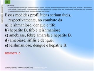 EXERCÍCIOS ESSENCIAIS

15
(UFSCar-SP)
Existem diversas doenças que afetam o homem e que são causadas por agentes patogênicos, tais como vírus, bactérias e protozoários.
Com relação a esses agentes, existem medidas profiláticas como, por exemplo, lavar bem alimentos que são ingeridos crus, o combate
a insetos transmissores e o uso de agulhas e seringas esterilizadas.

Essas medidas profiláticas seriam úteis,
respectivamente, no combate da
a) leishmaniose, dengue e tifo.
b) hepatite B, tifo e leishmaniose.
c) amebíase, febre amarela e hepatite B.
d) amebíase, sífilis e dengue.
e) leishmaniose, dengue e hepatite B.
RESPOSTA: C

DOENÇAS PARASITÁRIAS HUMANAS – NO VESTIBULAR

 