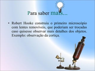 Para saber mais...
• Robert Hooke construiu o primeiro microscópio
com lentes removíveis, que poderiam ser trocadas
caso quisesse observar mais detalhes dos objetos.
Exemplo: observação da cortiça.

 