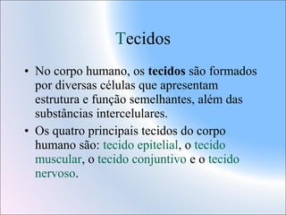 Tecidos
• No corpo humano, os tecidos são formados
por diversas células que apresentam
estrutura e função semelhantes, além das
substâncias intercelulares.
• Os quatro principais tecidos do corpo
humano são: tecido epitelial, o tecido
muscular, o tecido conjuntivo e o tecido
nervoso.

 