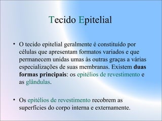 Tecido Epitelial
• O tecido epitelial geralmente é constituído por
células que apresentam formatos variados e que
permanecem unidas umas às outras graças a várias
especializações de suas membranas. Existem duas
formas principais: os epitélios de revestimento e
as glândulas.
• Os epitélios de revestimento recobrem as
superfícies do corpo interna e externamente.

 