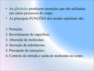 • As glândulas produzem secreções que são utilizadas
em vários processos do corpo.
• As principais FUNÇÕES dos tecidos epiteliais são:
1. Proteção;
2. Revestimento de superfície;
3. Absorção de moléculas;
4. Secreção de substâncias;
5. Percepção de sensações;
6. Controle de entrada e saída de moléculas no corpo.

 