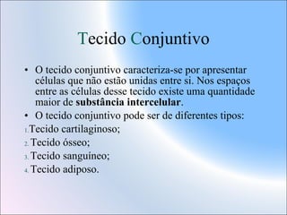 Tecido Conjuntivo
• O tecido conjuntivo caracteriza-se por apresentar
células que não estão unidas entre si. Nos espaços
entre as células desse tecido existe uma quantidade
maior de substância intercelular.
• O tecido conjuntivo pode ser de diferentes tipos:
1.Tecido cartilaginoso;
2. Tecido ósseo;
3. Tecido sanguíneo;
4. Tecido adiposo.

 