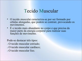 Tecido Muscular
• O tecido muscular caracteriza-se por ser formado por
células alongadas, que podem se contrair, provocando os
movimentos.
• É o tecido mais abundante no corpo e que precisa da
maior parte da energia corporal para realizar suas
funções de movimento.
Pode-se destacar três tipos:
1. O tecido muscular estriado;
2. O tecido muscular cardíaco;
3. O tecido muscular liso.

 