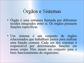 Órgãos e Sistemas
• Órgão é uma estrutura formada por diferentes
tecidos integrados entre si. Os órgãos possuem
funções específicas.
• Um sistema é um conjunto de órgãos
relacionados que trabalham juntos para realizar
uma função comum. Cada um dos sistemas é
responsável por determinadas funções em
nosso corpo. Eles atuam em conjunto para o
bom funcionamento do organismo.

 