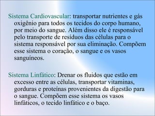 Sistema Cardiovascular: transportar nutrientes e gás
oxigênio para todos os tecidos do corpo humano,
por meio do sangue. Além disso ele é responsável
pelo transporte de resíduos das células para o
sistema responsável por sua eliminação. Compõem
esse sistema o coração, o sangue e os vasos
sanguíneos.
Sistema Linfático: Drenar os fluidos que estão em
excesso entre as células, transportar vitaminas,
gorduras e proteínas provenientes da digestão para
o sangue. Compõem esse sistema os vasos
linfáticos, o tecido linfático e o baço.

 
